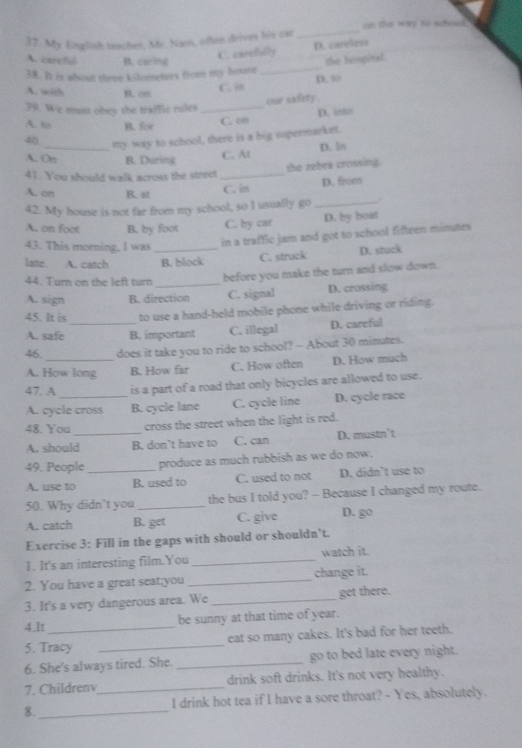 on the wy to schosed 
37. My English teacher, Mr. Nam, often drives his car
_
C. carefully D. careless
Au care ful B. caring the hospital.
38. It is whout three kilometers from my house_
A. with B. cm
C. in D. ”
our safety .
39. We must obey the traffic rules_
A. to B. for C.cm D. inso
40
my way to school, there is a big supermarket.
A. Om_ B. Daring C. At D. ln
the zebra crossing.
41. You should walk across the street_
A. on R. at
C. in D. from
42. My house is not far from my school, so I usually go_
A. on foot B. by foot C. by car D. by boat
43. This morning, I was
in a traffic jam and got to school fifteen minutes
latc. A. catch _B. block C. struck D. stuck
44. Turn on the left turn_
before you make the turn and slow down.
A. sign B. direction C. signal D. crossing
45. It is_
to use a hand-held mobile phone while driving or riding.
A. safe B. important C. illegal D. careful
46.
does it take you to ride to school? - About 30 minutes.
A. How long B. How far C. How often D. How much
47. A
is a part of a road that only bicycles are allowed to use.
A. cycle cross B. cycle lane C. cycle line D. cycle race
48. You_ cross the street when the light is red.
A. should B. don’t have to C. can D. mustn’t
49. People produce as much rubbish as we do now.
A. use to _B. used to C. used to not D. didn’t use to
50. Why didn’t you _the bus I told you? - Because I changed my route.
A. catch B. get C. give D. go
Exercise 3: Fill in the gaps with should or shouldn't.
1. It's an interesting film.You _watch it.
2. You have a great seat;you _change it.
3. It's a very dangerous area. We _get there.
4.It_ be sunny at that time of year.
5. Tracy _eat so many cakes. It's bad for her teeth.
6. She's always tired. She. _go to bed late every night.
7. Childrenv_ drink soft drinks. It's not very healthy.
I drink hot tea if I have a sore throat? - Yes, absolutely.
8._