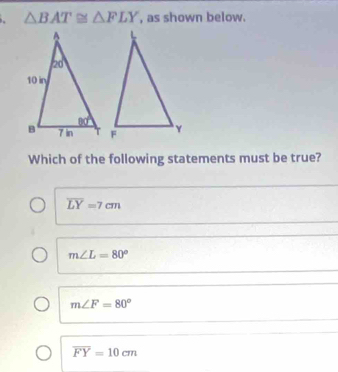 △ BAT≌ △ FLY , as shown below.
Which of the following statements must be true?
overline LY=7cm
m∠ L=80°
m∠ F=80°
overline FY=10cm