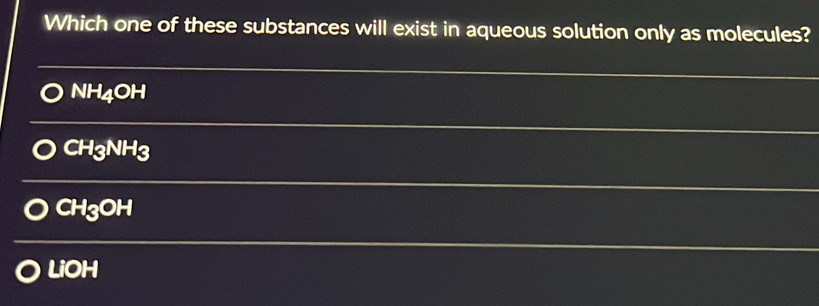 Which one of these substances will exist in aqueous solution only as molecules?
NH_4OH
CH_3NH_3
CH_3OH
LiOH