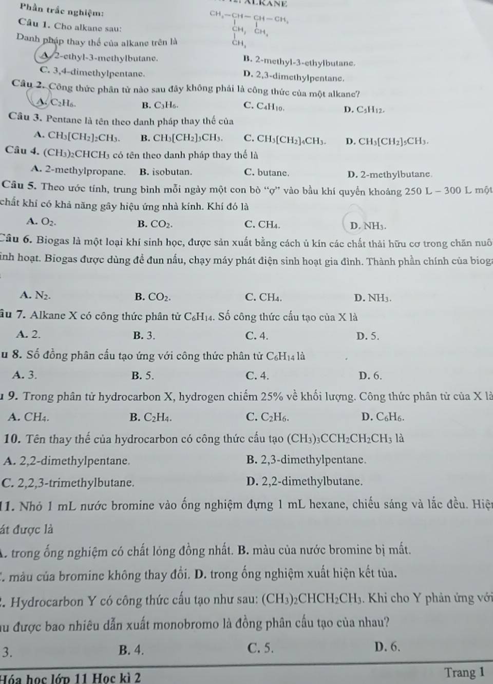 Phần trắc nghiệm:
CH -CH-CH-CH_2
Câu 1. Cho alkane sau:
CH CH
Danh pháp thay thể của alkane trên là cn,
A 2-ethyl-3-methylbutane. B. 2-methyl-3-ethylbutane.
C. 3,4-dimethylpentane.
D. 2,3-dimethylpentane.
Câu 2. Công thức phần tử nào sau đây không phải là công thức của một alkane?
A. C_2H_6.
B. C₃H₆. C. C4H₁0.
D. C_5H_12.
Câu 3. Pentane là tên theo danh pháp thay thế của
A. CH_3[CH_2]_2CH_3 B. CH_3[CH_2]_3CH_3. C. CH_3[CH_2]_4CH_3. D. CH_3[CH_2]_5CH_3.
Câu 4. (CH₃): CHCH_3 a có tên theo danh pháp thay thể là
A. 2-methylpropane. B. isobutan. C. butane. D. 2-methylbutane
Câu 5. Theo ước tính, trung bình mỗi ngày một con bò “ợ” vào bầu khí quyển khoảng 250L-300 L một
chất khí có khả năng gây hiệu ứng nhà kính. Khí đó là
A. O_2. B. CO_2. C. CH₄. D. NH3.
Câu 6. Biogas là một loại khí sinh học, được sản xuất bằng cách ủ kín các chất thải hữu cơ trong chăn nuô
sình hoạt. Biogas được dùng đề đun nấu, chạy máy phát điện sinh hoạt gia đình. Thành phần chính của bioga
A. N_2. B. CO_2. C. CH₄. D. NH3.
âu 7. Alkane X có công thức phân tử C₆H₁4. Số công thức cầu tạo của X là
A. 2. B. 3. C. 4. D. 5.
u 8. Số đồng phân cấu tạo ứng với công thức phân tử C₆H₁4 là
A. 3. B. 5. C. 4. D. 6.
u 9. Trong phân tử hydrocarbon X, hydrogen chiếm 25% về khối lượng. Công thức phân tử của X là
A. CH₄. B. C_2H_4. C. C_2H C D. C₆H6.
10. Tên thay thế của hydrocarbon có công thức cấu tạo (CH_3)_3CCH_2CH_2CH_3 là
A. 2,2-dimethylpentane. B. 2,3-dimethylpentane.
C. 2,2,3-trimethylbutane. D. 2,2-dimethylbutane.
11. Nhỏ 1 mL nước bromine vào ống nghiệm đựng 1 mL hexane, chiếu sáng và lắc đều. Hiện
át được là
A. trong ống nghiệm có chất lỏng đồng nhất. B. màu của nước bromine bị mất.
C. màu của bromine không thay đổi. D. trong ống nghiệm xuất hiện kết tủa.
2. Hydrocarbon Y có công thức cấu tạo như sau: (CH_3)_2CHCH_2CH_3. Khi cho Y phản ứng với
ầu được bao nhiêu dẫn xuất monobromo là đồng phân cấu tạo của nhau?
3. B. 4. C.5. D. 6.
Hóa học lớp 11 Học kì 2 Trang 1