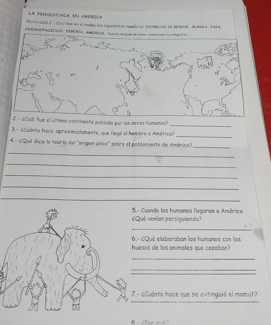LA PREHISTORIA EN AMERICA 
Actividad 2.- Escribe en el mapa los siguientes nombres. ESTRECHO DE BERING, ALASKA, ASIA, 
OCEANOPACIFICO, SIBERIA, AMERICA. Ilumina después de haber contestado las preguntas 
último continente poblado por los seres humanos? 
_ 
_ 
3.- ¿Cuánto hace, aproximadamente, que llegó el hombre a América? 
4.- ¿Qué dice la teoría del "origen único" sobre el poblamiento de América? 
_ 
_ 
_ 
_ 
_ 
_ 
Cuando los humanos llegaron a América 
ué venían persiguiendo? 
_ 
¿Qué elaboraban los humanos con los 
sos de los animales que cazaban? 
_ 
_ 
_ 
¿Cuánto hace que se extinguió el mamut? 
B - ∠ Par a