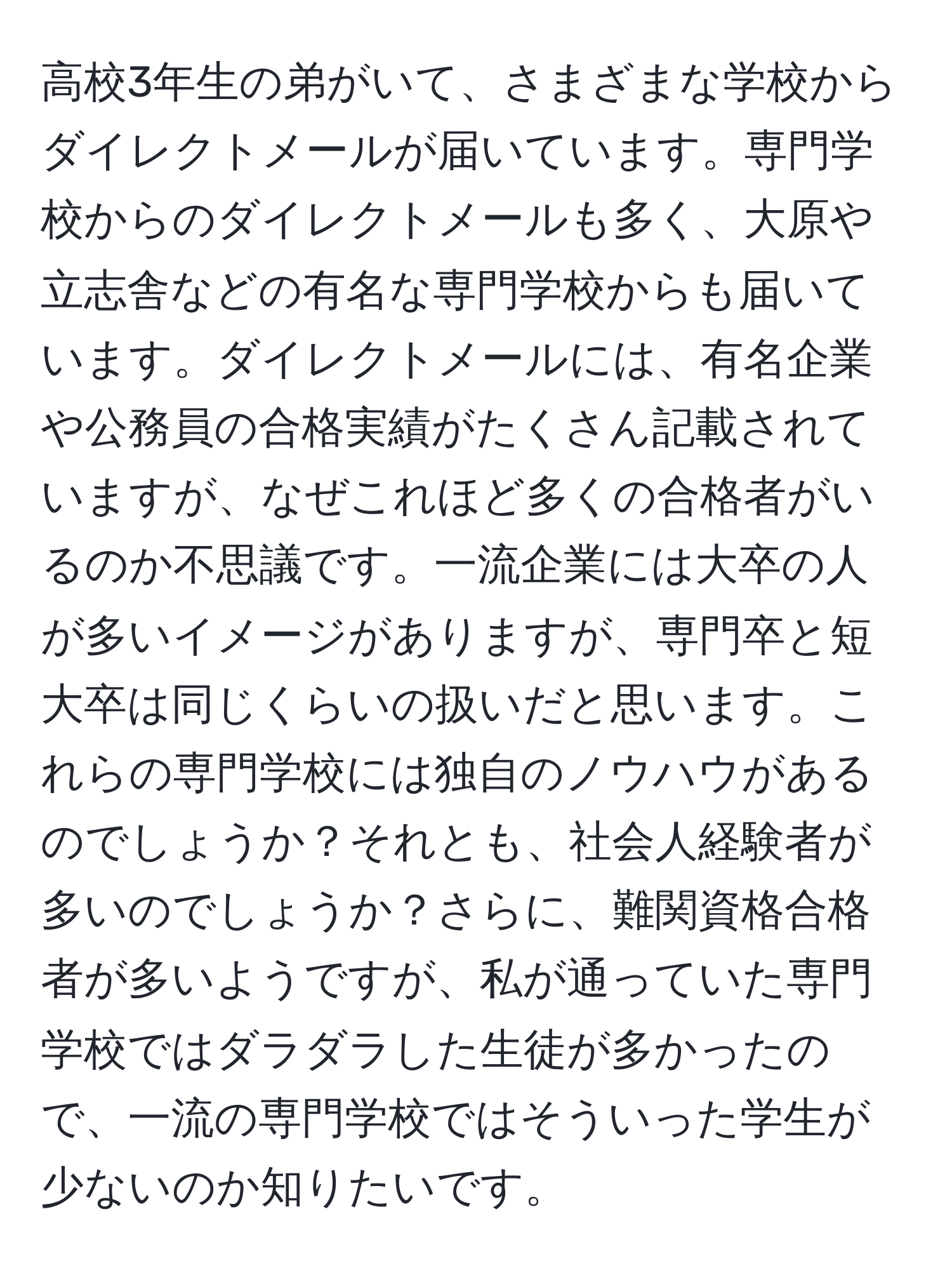 高校3年生の弟がいて、さまざまな学校からダイレクトメールが届いています。専門学校からのダイレクトメールも多く、大原や立志舎などの有名な専門学校からも届いています。ダイレクトメールには、有名企業や公務員の合格実績がたくさん記載されていますが、なぜこれほど多くの合格者がいるのか不思議です。一流企業には大卒の人が多いイメージがありますが、専門卒と短大卒は同じくらいの扱いだと思います。これらの専門学校には独自のノウハウがあるのでしょうか？それとも、社会人経験者が多いのでしょうか？さらに、難関資格合格者が多いようですが、私が通っていた専門学校ではダラダラした生徒が多かったので、一流の専門学校ではそういった学生が少ないのか知りたいです。