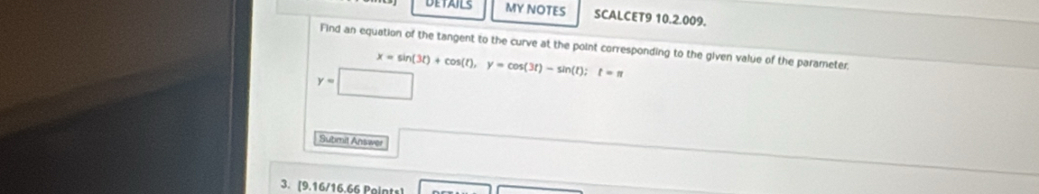 DETAILS MY NOTES SCALCET9 10.2.009. 
Find an equation of the tangent to the curve at the point corresponding to the given value of the parameter,
y=| □  x=sin (3t)+cos (t), y=cos (3t)-sin (t); t=π
Submit Answer 
3. [9.16/16.66 Points]