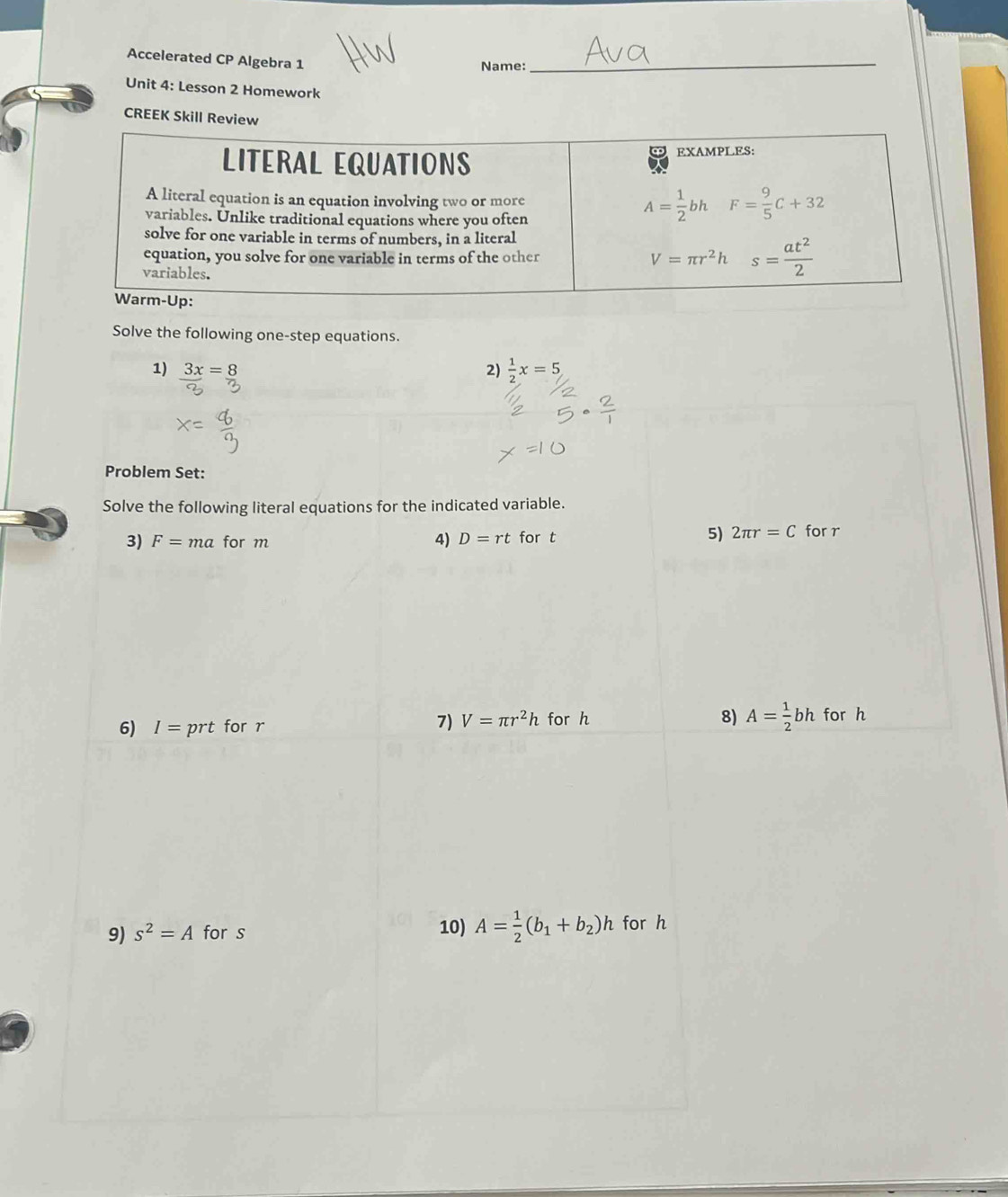 Accelerated CP Algebra 1
Name:
_
Unit 4: Lesson 2 Homework
CREEK Skill Review
Solve the following one-step equations.
1) 3x=8 2)  1/2 x=5
Problem Set:
Solve the following literal equations for the indicated variable.
3) F=ma for m D=rt for t 5) 2π r=C for r
4)
6) I=prt for r
8) A= 1/2 bh
7) V=π r^2h for h for h
9) s^2=A for s 10) A= 1/2 (b_1+b_2)h for h