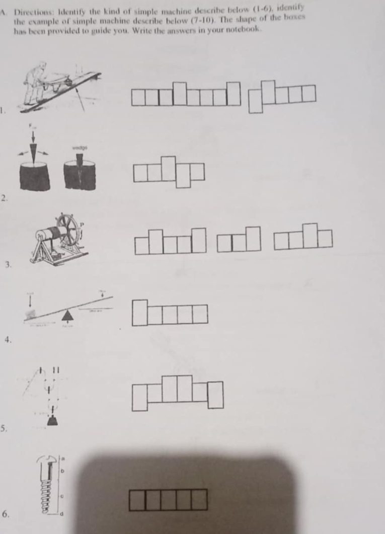 Directions: Identify the kind of simple machine describe below ( 1-6 , identify 
the example of simple machine describe below (7-10). The shape of the boxes 
has been provided to guide you. Write the answers in your notebook. 
1 . 
2. 
3. 
4. 
11 
5. 
C 
6. 。