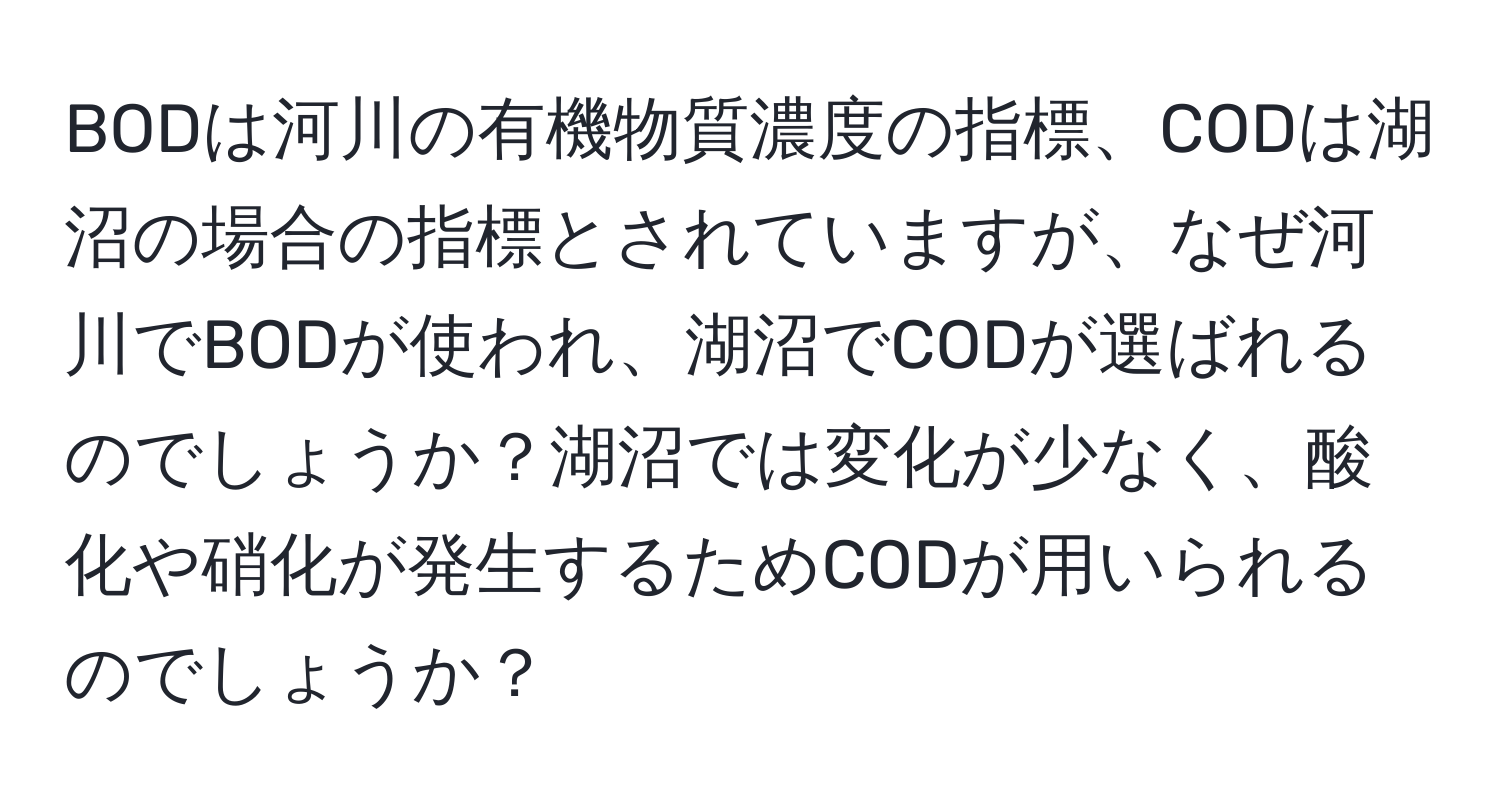 BODは河川の有機物質濃度の指標、CODは湖沼の場合の指標とされていますが、なぜ河川でBODが使われ、湖沼でCODが選ばれるのでしょうか？湖沼では変化が少なく、酸化や硝化が発生するためCODが用いられるのでしょうか？