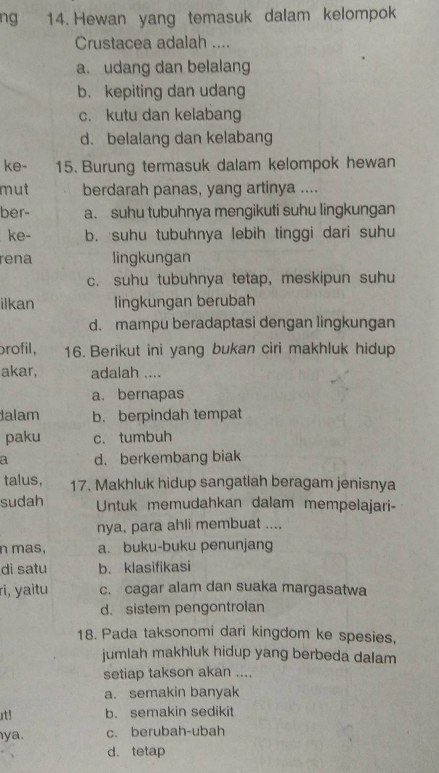 ng 14. Hewan yang temasuk dalam kelompok
Crustacea adalah ....
a. udang dan belalang
b. kepiting dan udang
c. kutu dan kelabang
d. belalang dan kelabang
ke- 15. Burung termasuk dalam kelompok hewan
mut berdarah panas, yang artinya ....
ber- a. suhu tubuhnya mengikuti suhu lingkungan
ke- b. suhu tubuhnya lebih tinggi dari suhu
rena lingkungan
c. suhu tubuhnya tetap, meskipun suhu
ilkan lingkungan berubah
d. mampu beradaptasi dengan lingkungan
brofil, 16. Berikut ini yang bukan ciri makhluk hidup
akar, adalah ....
a. bernapas
dalam b. berpindah tempat
paku c. tumbuh
a d. berkembang biak
talus, 17. Makhluk hidup sangatlah beragam jenisnya
sudah Untuk memudahkan dalam mempelajari-
nya, para ahli membuat ....
n mas, a. buku-buku penunjang
di satu b. klasifikasi
ri, yaitu c. cagar alam dan suaka margasatwa
d. sistem pengontrolan
18. Pada taksonomi dari kingdom ke spesies,
jumlah makhluk hidup yang berbeda dalam
setiap takson akan ....
a. semakin banyak
ut! b. semakin sedikit
ya. c. berubah-ubah
d. tetap