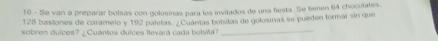 16.- Se van a preparar bolsas con golosínas para los invitados de una fiesta. Se tienen 64 chocolates.
128 bastones de caramelo y 192 paletas. ¿Cuántas bolsitas de golosinas se pueden formar sin que 
sobren dulces? ¿Cuántos dulces llevará cada bolsita?_