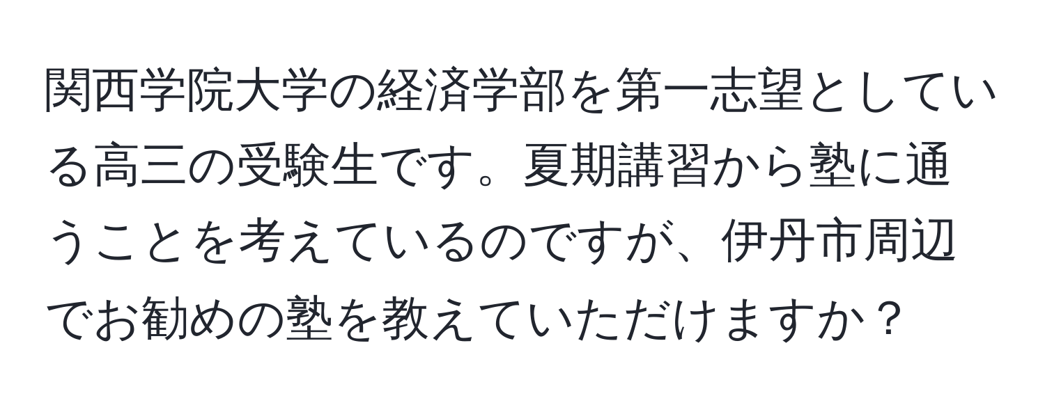 関西学院大学の経済学部を第一志望としている高三の受験生です。夏期講習から塾に通うことを考えているのですが、伊丹市周辺でお勧めの塾を教えていただけますか？