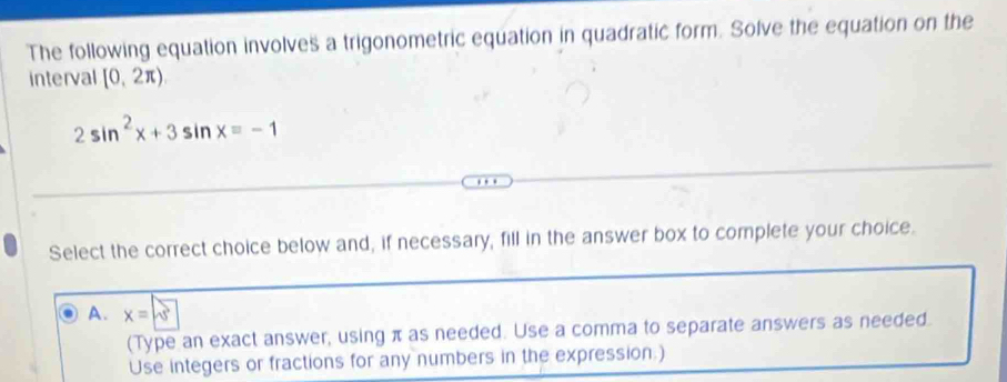 The following equation involves a trigonometric equation in quadratic form. Solve the equation on the
interval [0,2π )
2sin^2x+3sin x=-1
Select the correct choice below and, if necessary, fill in the answer box to complete your choice.
A. x=sqrt(3)
(Type an exact answer, using π as needed. Use a comma to separate answers as needed.
Use integers or fractions for any numbers in the expression.)