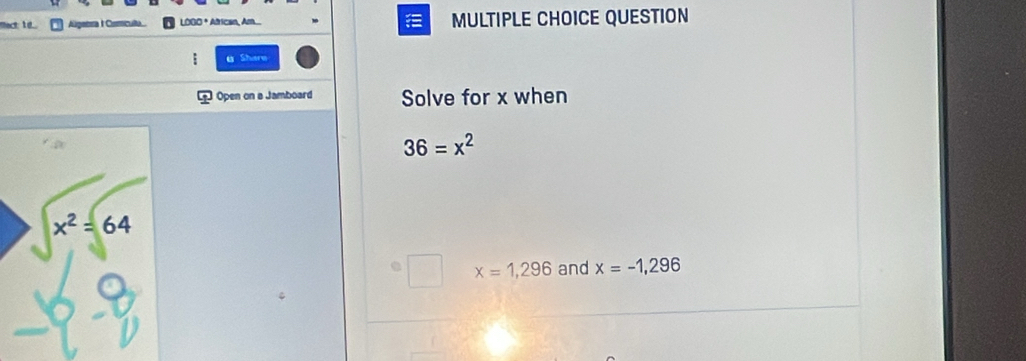 fact: 1 ... ra I Ciculta LOGO * African, Am... MULTIPLE CHOICE QUESTION
Shere
Open on a Jamboard Solve for x when
36=x^2
x=1,296 and x=-1,296