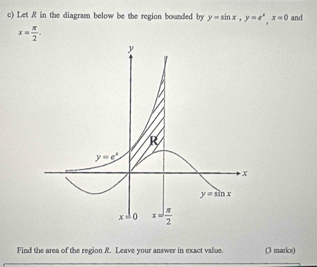 Let R in the diagram below be the region bounded by y=sin x,y=e^x,x=0 and
x= π /2 .
Find the area of the region R. Leave your answer in exact value. (3 marks)