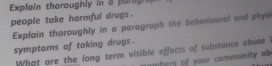 Explain thoroughly in a parugia 
people take harmful drugs . 
Explain thoroughly in a paragraph the behavioural and physi 
symptoms of taking drugs . 
What are the long term visible effects of substance abuse ? 
m hers of your community ab