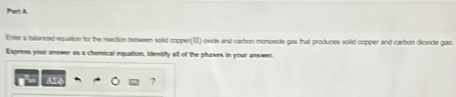 Enter a belanced equation for the reaction between solid copper(II) oxide and carbon monoxide gas that produces soild copper and carbon dicxide gas. 
Express your answer as a chemical equation, Identify all of the phases in your answer. 
U 
?