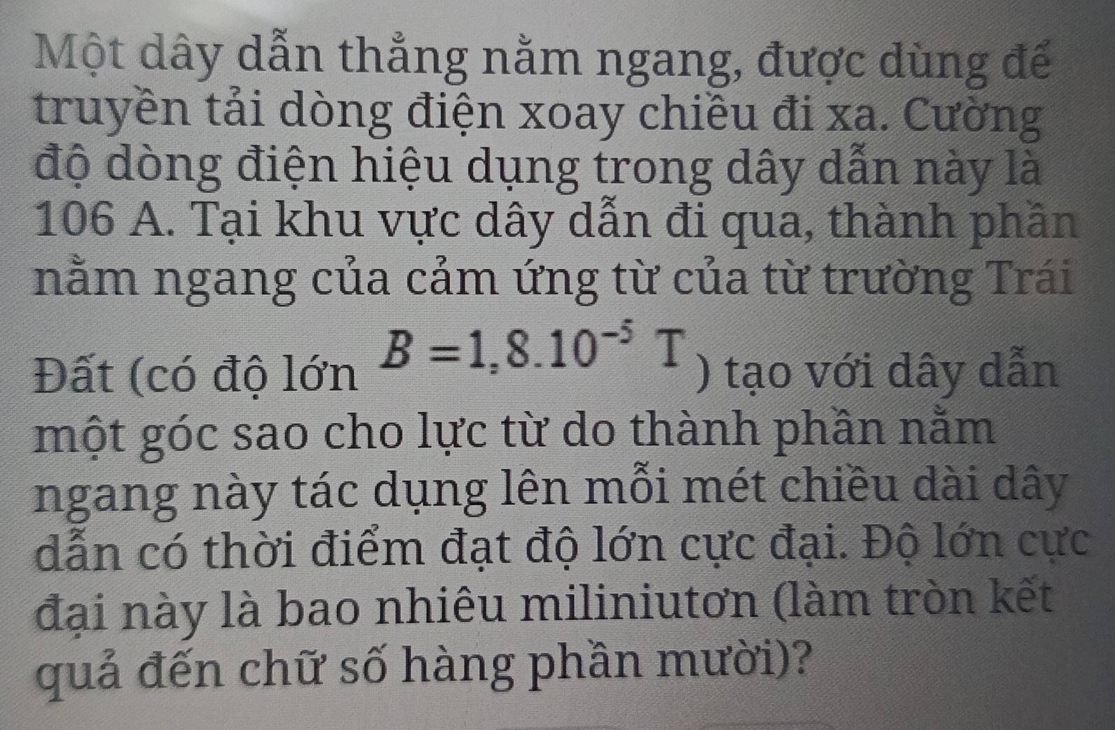 Một dây dẫn thẳng nằm ngang, được dùng để 
truyền tải dòng điện xoay chiều đi xa. Cường 
độ dòng điện hiệu dụng trong dây dẫn này là
106 A. Tại khu vực dây dẫn đi qua, thành phần 
nằm ngang của cảm ứng từ của từ trường Trái
B=1,8.10^(-5)T
Đất (có độ lớn ) tạo với dây dẫn 
một góc sao cho lực từ do thành phần nằm 
ngang này tác dụng lên mỗi mét chiều dài dây
dẫn có thời điểm đạt độ lớn cực đại. Độ lớn cực 
đại này là bao nhiêu miliniutơn (làm tròn kết 
quả đến chữ số hàng phần mười)?