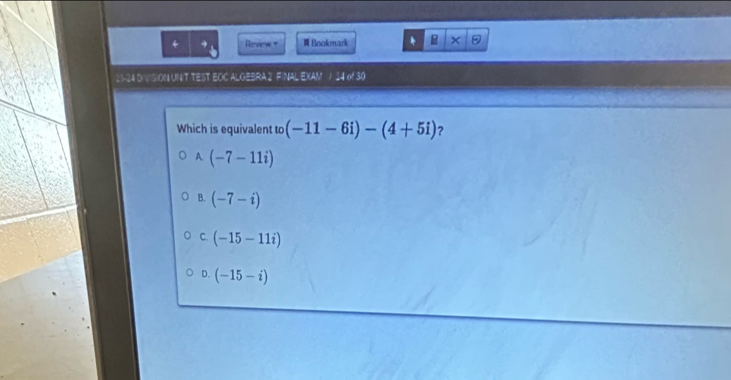 + Review + Bookmark * × 5
23-24 DIVISION UNIT TEST EOC ALGEBRA 2 FINAL EXAM / 4n^4 
Which is equivalent to (-11-6i)-(4+5i) ?
A. (-7-11i)
B. (-7-i)
C. (-15-11i)
D. (-15-i)