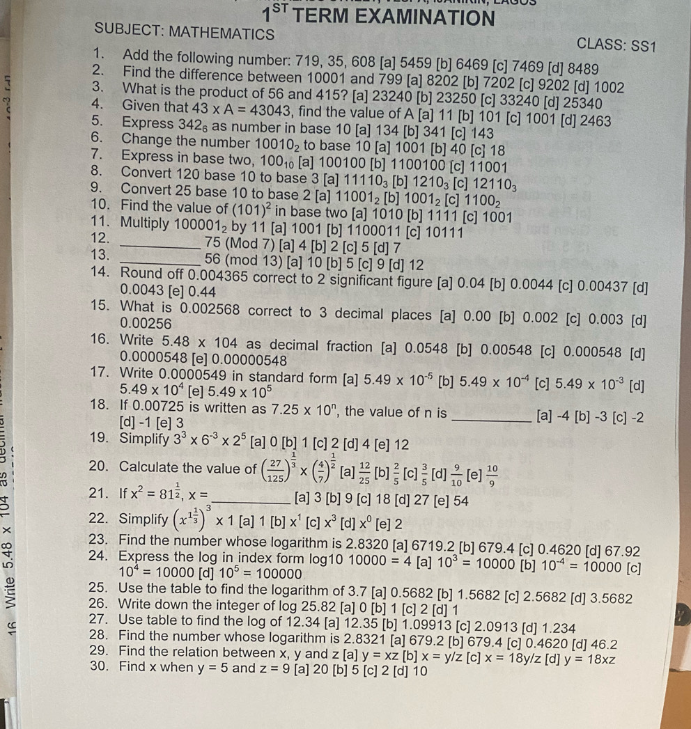 1^(ST) TERM EXAMINATION
SUBJECT: MATHEMATICS CLASS: SS1
1. Add the following number: 719, 35, 608 [a] 5459 [b] 6469 [c] 7469 [d] 8489
2. Find the difference between 10001 and 799 [a] 8202 [b] 7202 [c] 9202 [d] 1002
3. What is the product of 56 and 415? [a] 23240 [b] 23250 [c] 33240 [d] 25340
4. Given that 43* A=43043 , find the value of A [a] 11 [b] 101 [c] 1001 [d] 2463
5. Express 342₆ as number in base 10 [a] 134 [b] 341 [c] 143
6. Change the number 10010_2 to base 10 [a] 1001 [b] 40 [c] 18
7. Express in base two, 100_10 [a] 100100 [b] 1100100 [c] 11001
8. Convert 120 base 10 to base 3 [a] 1 1110_3 [b] 1210_3 [c] 12110_3
9. Convert 25 base 10 to base 2 [a] 11001_2 [b] 1001_2 [c] 1100_2
10. Find the value of (101)^2 in base two [a] 1010 [b] 1111 [c] 1001
11. Multiply 100001_2 by 11 [a] 1001 [b] 1100011 [c] 10111
12. _75 (Mod 7) [a] 4 [b] 2 [c] 5 [d] 7
13. _56 (mod 13) [a] 10 [b] 5 [c] 9 [d] 12
14. Round off 0.004365 correct to 2 significant figure [a] 0.04 [b] 0.0044 [c] 0.00437 [d]
0.0043 [e] 0.44
15. What is 0.002568 correct to 3 decimal places [a] 0.00 [b] 0.002 [c] 0.003 [d]
0.00256
16. Write 5.48* 104 as decimal fraction [a] 0.0548 [b] 0.00548 [c] 0.000548 [d]
0.0000548 [e] 0.00000548
17. Write 0.0000549 in standard form [a] 5.49* 10^(-5) [b] 5.49* 10^(-4) [c] 5.49* 10^(-3) [d]
5.49* 10^4 [e] 5.49* 10^5
18. If 0.00725 is written as 7.25* 10^n , the value of n is _[a] -4 [b] -3 [c] -2
[d] -1 [e] 3
19. Simplify 3^3* 6^(-3)* 2^5 [a] 0 [b] 1 [c] 2 [d] 4 [e] 12
20. Calculate the value of ( 27/125 )^ 1/3 * ( 4/7 )^ 1/2  [a]  12/25  [b]  2/5  [c]  3/5  [d]  9/10  [e]  10/9 
21. If x^2=81^(frac 1)2,x= _[a] 3 [b] 9 [c] 18 [d] 27 [e] 54
D
22. Simplify (x^(1frac 1)3)^3* 1[ [a]1[b]x^1[c]x^3 [d] x^0 [e] 2
×
23. Find the number whose logarithm is 2.8320 [a] 6719.2 [b] 679.4 [c] 0.4620 [d] 67.92
24. Express the log in index form log10 10000=4 [a] 10^3=10000 [b] 10^(-4)=10000 [c]
10^4=10000 [d] 10^5=100000
S
25. Use the table to find the logarithm of 3.7 [a] 0.5682 [b] 1.5682 [c] 2.5682 [d] 3.5682
26. Write down the integer of log 25.82 [a] 0 [b] 1 [c] 2 [d] 1
27. Use table to find the log of 12.34 [a] 12.35 [b] 1.09913 [c] 2.0913 [d] 1.234
28. Find the number whose logarithm is 2.8321 [a] 679.2 [b] 679.4 [c] 0.4620 [d] 46.2
29. Find the relation between x, y and  z [a] y=xz [b] x=y/z [c] x=18y/z[ dl y=18xz
30. Find x when y=5 and z=9 [a] 20 [b] 5 [c] 2 [d] 10