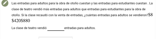 Las entradas para adultos para la obra de otoño cuestan y las entradas para estudiantes cuestan . La 
clase de teatro vendió más entradas para adultos que entradas para estudiantes para la obra de 
otoño. Si la clase recaudó con la venta de entradas, ¿cuántas entradas para adultos se vendieron? $8
$420 $880
_ 
La clase de teatro vendió entradas para adultos.