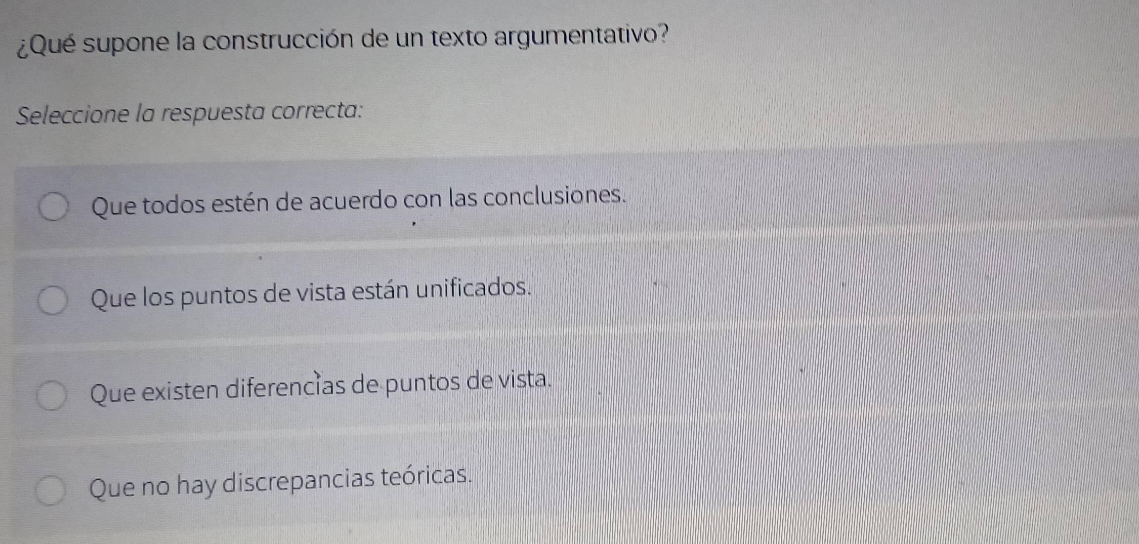 ¿Qué supone la construcción de un texto argumentativo?
Seleccione la respuesta correcta:
Que todos estén de acuerdo con las conclusiones.
Que los puntos de vista están unificados.
Que existen diferencías de puntos de vista.
Que no hay discrepancias teóricas.