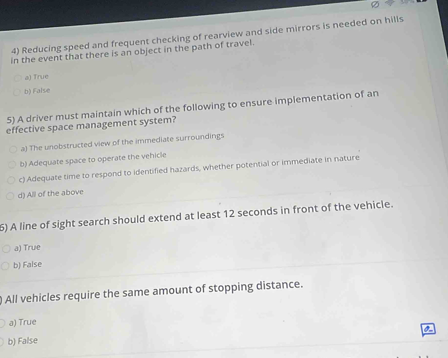 varnothing ? 
4) Reducing speed and frequent checking of rearview and side mirrors is needed on hills
in the event that there is an object in the path of travel.
a) True
b) False
5) A driver must maintain which of the following to ensure implementation of an
effective space management system?
a) The unobstructed view of the immediate surroundings
b) Adequate space to operate the vehicle
c) Adequate time to respond to identified hazards, whether potential or immediate in nature
d) All of the above
6) A line of sight search should extend at least 12 seconds in front of the vehicle.
a) True
b) False
All vehicles require the same amount of stopping distance.
a) True
b) False