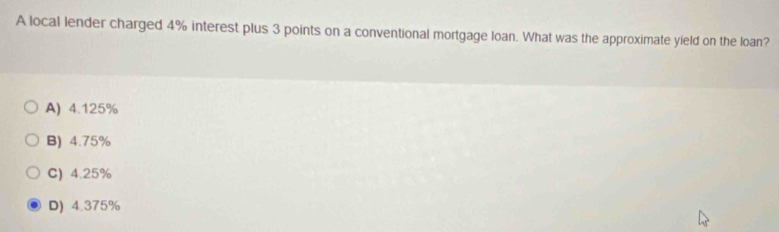 A local lender charged 4% interest plus 3 points on a conventional mortgage loan. What was the approximate yield on the loan?
A) 4.125%
B) 4.75%
C) 4.25%
D) 4.375%