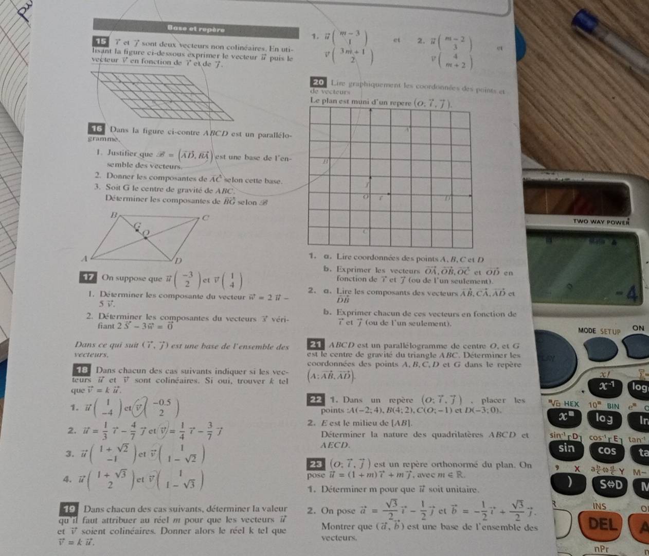 Base et repère vector u( (m-3)/1 ) et 2. π beginpmatrix m-2 3endpmatrix σ
15 7 ct 1 sont deux vecteurs non colinéaires. En uti-
lisant la figure ci-dessous exprimer le vecteur à puis le v(beginarrayr 3m+1 2endarray )
vecteur V en fonction de 7 et de 7 .
v(beginarrayr 4 m+2endarray )
20 Lire graphiquement les coordonnées des points et
de vecteurs
Le plan est muni d
6  Dans la figure ci-contre ABCD est un parallélo-
gramme.
1. Justifier que vector B=(vector AD,vector BA) est ne base de l'en-
semble des vecteurs
2. Donner les composantes de overline AC selon cette base.
3. Soit G le centre de gravité de ABC.
Déterminer les composantes de vector BG selon 
two way powER
4
1. a. Lire coordonnées des points A, B, C et D
b. Exprimer les vecteurs vector OA,vector OB,vector OC ct vector OD cn
On suppose que vector u( (-3)/2 ) et vector vbeginpmatrix 1 4endpmatrix fonction de et  (ou de l'un seulement).
2. a. Lire les composants des vecteurs vector AB,vector CA,vector AD ct
1. Determiner les composante du vecteur vector w=2vector u- vector DB - 4
5vector v.
b. Exprimer chacun de ces vecteurs en fonction de
2. Déterminer les composantes du vecteurs 3 véri- 7 et vector J ou de l'un seulement). ON
fiant 2vector S-3vector w=vector 0 MODE SETUP
Dans ce qui suit (overleftrightarrow i,vector j) est une base de l'ensemble des    ABCD est un parallélogramme de centre O, et G
vecteurs.  est le centre de gravité du triangle ABC. Déterminer les
coordonnées des points A, B, C, D et G dans le repère
Dans chacun des cas suivants indiquer si les vec- x!
teurs i et  sont colinéaires. Si oui, trouver k tel (A:vector AB,vector AD). log
que vector v=kvector u.
x^(-1)
22 1. Dans un repère (o:vector i,vector j). placer les Và HEX 10^(□)
1. vector u( 1/-4 )et(vector v_(2-0.5) points :A(-2;4),B(4;2),C(O;-1) ct D(-3;0). log BIN 0.6
x^(□)
2. E est le milieu de [AB].
In
2. vector u= 1/3 vector r- 4/7 vector jet(vector v)= 1/4 vector r- 3/7 vector j Déterminer la nature des quadrilatères ABCD et sin^(-1)rD cos^(-1) tan-1
3. vector u( (1+sqrt(2))/-1 ) et vector v(1-sqrt(2))
AECD. sin cos ta
23 (o:vector i,vector j) I  est un repère orthonormé du plan. On , a b/c Leftrightarrow  d/c y
4. vector u( (1+sqrt(3))/2 ) et vector v(1-sqrt(3)) , avec m∈ R. M-
pose vector u=(1+m)widehat i+mwidehat j
1. Déterminer m pour que vector u soit unitaire.
Srightarrow D I
Dans chacun des cas suivants, déterminer la valeur 2. On pose vector a= sqrt(3)/2 vector i- 1/2 vector j ct vector b=- 1/2 vector i+ sqrt(3)/2 vector j. R INS o
qu'il faut attribuer au réel m pour que les vecteurs vector u
et i soient colinéaires. Donner alors le réel k tel que Montrer que (vector a,vector b) est une base de l'ensemble des DEL a
vector V=kvector u.
vecteurs.
nPr