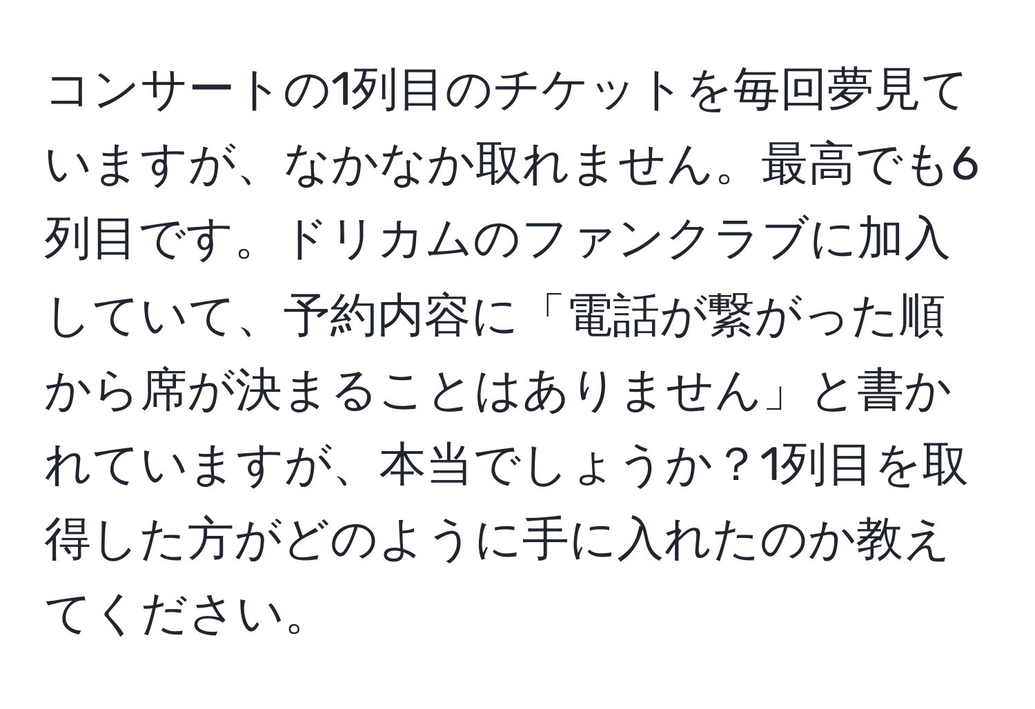 コンサートの1列目のチケットを毎回夢見ていますが、なかなか取れません。最高でも6列目です。ドリカムのファンクラブに加入していて、予約内容に「電話が繋がった順から席が決まることはありません」と書かれていますが、本当でしょうか？1列目を取得した方がどのように手に入れたのか教えてください。