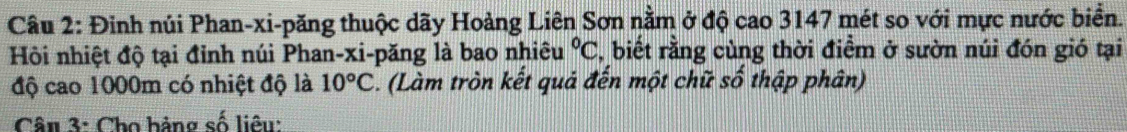 Đinh núi Phan-xi-păng thuộc dãy Hoàng Liên Sơn nằm ở độ cao 3147 mét so với mực nước biển. 
Hội nhiệt độ tại đỉnh núi Phan-xi-păng là bao nhiêu°C , biết rằng cùng thời điểm ở sườn núi đón gió tại 
độ cao 1000m có nhiệt độ là 10°C. (Làm tròn kết quả đến một chữ số thập phân) 
Câu 3: Cho hảng số liêu: