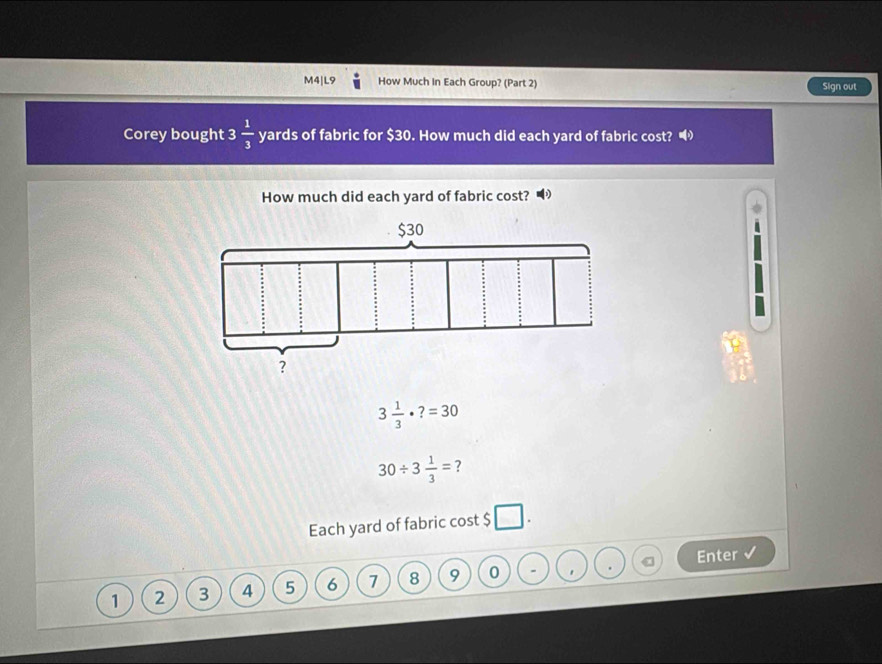 M4|L9 How Much In Each Group? (Part 2) Sign out 
Corey bought 3  1/3  yards of fabric for $30. How much did each yard of fabric cost? 
How much did each yard of fabric cost?
3 1/3 · ?=30
30/ 3 1/3 = ? 
Each yard of fabric cost $ □
Enter
1 2 3 4 5 6 7 8 9 0 ' .