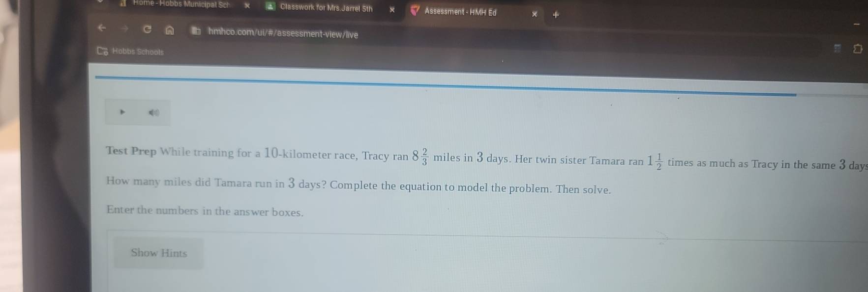 Home - Hobbs Municipal Sch Classwork for Mrs.Jarrel 5th Assessment - HMH Ed 
I hmhco.com/ui/#/assessment-view/live 
Co Hobbs Schools 
Test Prep While training for a 10-kilometer race, Tracy rar , 8 2/3  miles in 3 days. Her twin sister Tamara ran 1 1/2  times as much as Tracy in the same 3 day
How many miles did Tamara run in 3 days? Complete the equation to model the problem. Then solve. 
Enter the numbers in the answer boxes. 
Show Hints