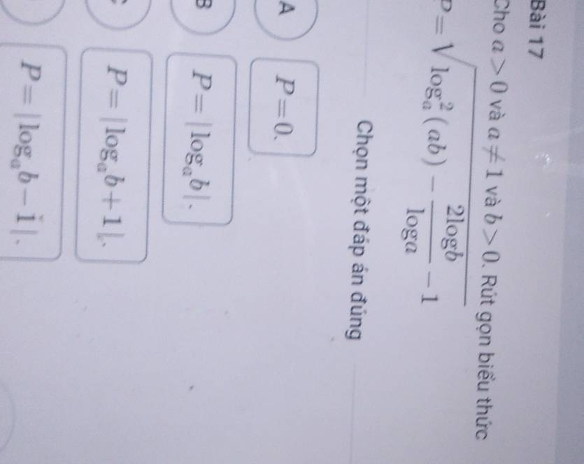 Cho a>0 và a!= 1 và b>0. Rút gọn biểu thức
P=sqrt (log _a)^2(ab)- 2log b/log a -1
Chọn một đáp án đúng
A P=0.
B P=|log _ab|.
P=|log _ab+1|.
P=|log _ab-1|.