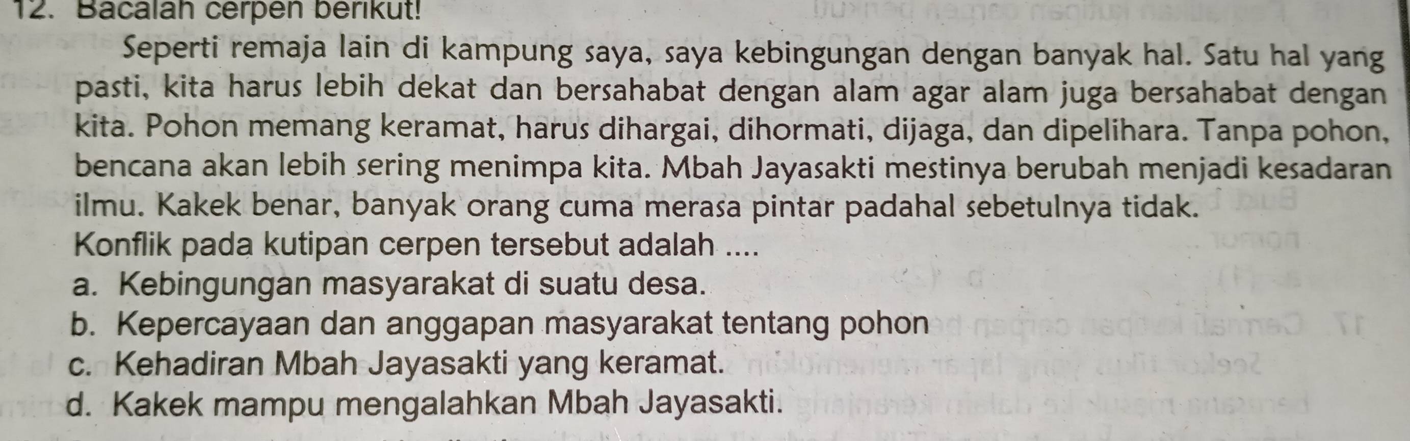 Bacalah cerpen berikut!
Seperti remaja lain di kampung saya, saya kebingungan dengan banyak hal. Satu hal yang
pasti, kita harus lebih dekat dan bersahabat dengan alam agar alam juga bersahabat dengan
kita. Pohon memang keramat, harus dihargai, dihormati, dijaga, dan dipelihara. Tanpa pohon,
bencana akan lebih sering menimpa kita. Mbah Jayasakti mestinya berubah menjadi kesadaran
ilmu. Kakek benar, banyak orang cuma merasa pintar padahal sebetulnya tidak.
Konflik pada kutipan cerpen tersebut adalah ....
a. Kebingungan masyarakat di suatu desa.
b. Kepercayaan dan anggapan masyarakat tentang pohon
c. Kehadiran Mbah Jayasakti yang keramat.
d. Kakek mampu mengalahkan Mbah Jayasakti.