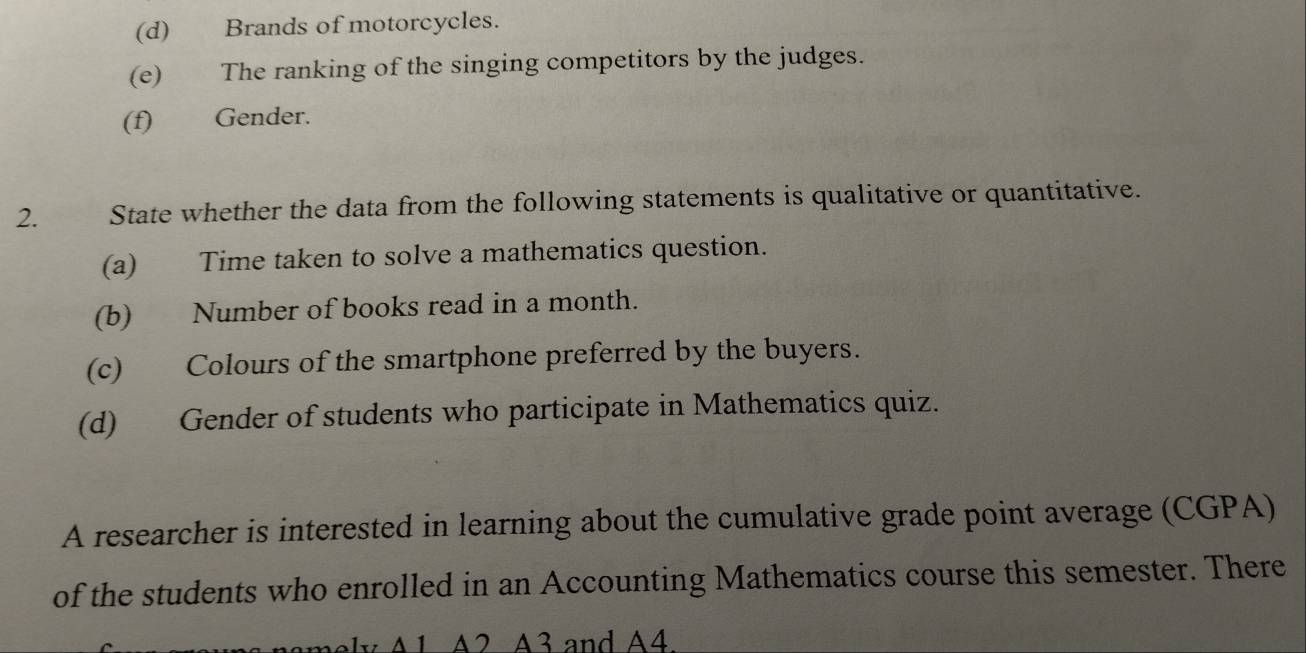 Brands of motorcycles. 
(e) The ranking of the singing competitors by the judges. 
(f) Gender. 
2. State whether the data from the following statements is qualitative or quantitative. 
(a) Time taken to solve a mathematics question. 
(b) Number of books read in a month. 
(c) Colours of the smartphone preferred by the buyers. 
(d) Gender of students who participate in Mathematics quiz. 
A researcher is interested in learning about the cumulative grade point average (CGPA) 
of the students who enrolled in an Accounting Mathematics course this semester. There 
nely A1 A2 A3 and A4.