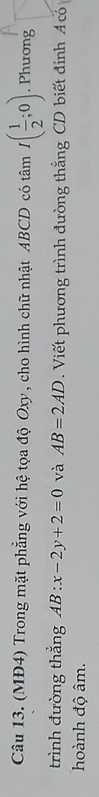 (MĐ4) Trong mặt phẳng với hệ tọa độ Oxy, cho hình chữ nhật ABCD có tâm I( 1/2 ;0). Phuong 
trình đường thắng AB:x-2y+2=0 và AB=2AD. Viết phương trình đường thắng CD biết đỉnh Á có 
hoành độ âm.