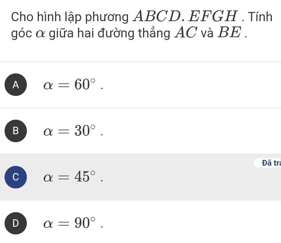 Cho hình lập phương ABCD. EFGH. Tính
góc α giữa hai đường thẳng AC và BE.
A alpha =60°.
B alpha =30°. 
Đã tra
alpha =45°.
alpha =90°.