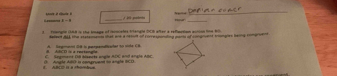 Name
_
Lessons 1 - 5 _/ 20 points Hour:_
1. Triangle DAB is the image of isosceles triangle DCB after a reflection across line BD.
Select ALL the statements that are a resuit of corresponding ports of congruent triongles being congruent.
A. Segment DB is perpendicular to side CB.
B. ABCD is a rectangle.
C. Segment DB bisects angle ADC and angle ABC
D. Angle ABD is congruent to angle BCD.
E. ABCD is a rhombus.