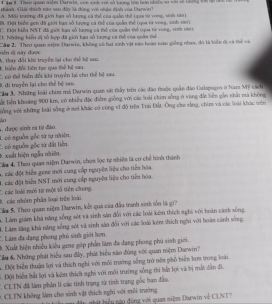 Cầu 1. Theo quan niệm Darwin, con sinh với số lượng lớn hơn nhiêu so với số lượng ton tại dến lc trờn
thành. Giải thích nào sau đây là đúng với nhận định của Darwin?
A. Môi trường đã giới hạn số lượng cá thể của quần thể (qua tử vong, sinh sản).
B. Đột biến gen đã giới hạn số lượng cá thể của quần thể (qua tử vong, sinh sản).
C. Đột biến NST đã giới hạn số lượng cá thể của quần thể (qua tử vong, sinh sản).
D. Những biển dị tổ hợp đã giới hạn số lượng cá thể của quần thể .
Câu 2. Theo quan niệm Darwin, không có hai sinh vật nào hoàn toàn giống nhau, đó là biến dị cá thể và
biến dị này được
A. thay đổi khi truyền lại cho thế hệ sau.
3. biến đồi liên tục qua thế hệ sau.
C. có thể biến đổi khi truyền lại cho thế hệ sau.
D. di truyền lại cho thế hệ sau.
Câu 3. Những loài chim mà Darwin quan sát thấy trên các đảo thuộc quần đảo Galapagos ở Nam Mỹ cách
ất liền khoảng 900 km, có nhiều đặc điểm giống với các loài chim sống ở vùng đất liền gần nhất mà không
viống với những loài sống ở nơi khác có cùng vĩ độ trên Trái Đất. Ông cho rằng, chim và các loài khác trên
ảo
A. được sinh ra từ đảo.
3. có nguồn gốc từ tự nhiên.
C. có nguồn gốc từ đất liền.
0. xuất hiện ngẫu nhiên.
Câu 4. Theo quan niệm Darwin, chọn lọc tự nhiên là cơ chế hình thành
A. các đột biến gene mới cung cấp nguyên liệu cho tiến hóa.
3. các đột biến NST mới cung cấp nguyên liệu cho tiến hóa.
C. các loài mới từ một tổ tiên chung.
D. các nhóm phân loại trên loài.
Câu 5. Theo quan niệm Darwin, kết quả của đấu tranh sinh tồn là gì?
A. Làm giảm khả năng sống sót và sinh sản đối với các loài kém thích nghi với hoàn cảnh sống.
3. Làm tăng khả năng sống sót và sinh sản đối với các loài kém thích nghi với hoàn cảnh sống.
C. Làm đa dạng phong phú sinh giới hơn.
D. Xuất hiện nhiều kiểu gene góp phần làm đa dạng phong phú sinh giới.
Câu 6. Những phát biểu sau đây, phát biểu nào đúng với quan niệm Darwin?
A. Đột biến thuận lợi và thích nghi với môi trường sống trở nên phổ biến hơn trong loài.
. Đột biến bất lợi và kém thích nghi với môi trường sống thì bất lợi và bị mất dần đi.
F. CLTN đã làm phân li các tính trạng từ tính trạng gốc ban đầu.
0. CLTN không làm cho sinh vật thích nghi với môi trường
n u  đây nhát biểu nào đúng với quan niệm Darwin về CLNT?