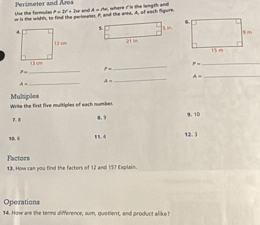 Perimeter and Area 
Use the formulas P=2t^2+2w and A=nv , where r is the length and
w is the width, to find the perimeter, P, and the area, A, of each figure.
P= _ 
_
P=
_ 
_
P=
A=
_
A=
A=
_ 
Multiples 
Write the first five multiples of each number.
7.8 8.9
9. 10
10.6 11.4
12.3
Factors 
13. How can you find the factors of 12 and 157 Explain. 
Operations 
14. How are the terms difference, sum, quotient, and product alike?