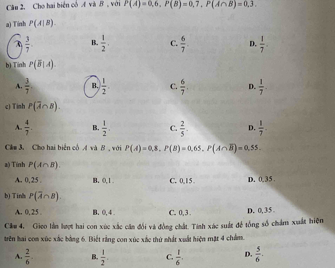 Cho hai biến cố A và B , với P(A)=0,6, P(B)=0,7, P(A∩ B)=0,3. 
a) Tính P(A|B).
A  3/7 .
B.  1/2 .  6/7 .  1/7 . 
C.
D.
b) Tính P(overline B|A).
A.  3/7 .  1/2 . C.  6/7 . D.  1/7 . 
B.
c) Tính P(overline A∩ B).
A.  4/7 .  1/2 .  2/5 .  1/7 . 
B.
C.
D.
Câu 3. Cho hai biến cố A và B , với P(A)=0,8, P(B)=0,65, P(A∩ overline B)=0,55. 
a) Tính P(A∩ B).
A. 0, 25. B. 0, 1. C. 0, 15. D. 0,35.
b) Tính P(overline A∩ B).
A. 0,25. B. 0, 4. C. 0, 3. D. 0, 35.
Câu 4. Gico lần lượt hai con xúc xắc cân đối và đồng chất. Tính xác suất để tổng số chẩm xuất hiện
trên hai con xúc xắc bằng 6. Biết rằng con xúc xắc thứ nhất xuất hiện mặt 4 chẩm.
A.  2/6 .  1/2 .  1/6 .  5/6 . 
B.
C.
D.