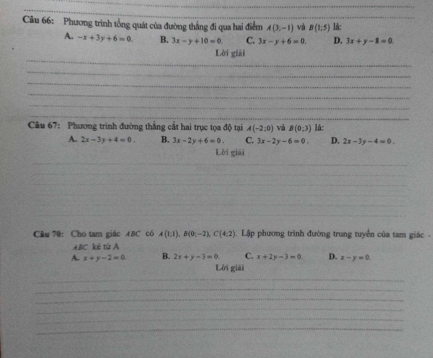 Phương trình tổng quát của đường thẳng đi qua hai điểm A(3;-1) và B(1;5) là:_
A. -x+3y+6=0. B. 3x-y+10=0. C. 3x-y+6=0. D. 3x+y-8=0. 
_
Lời giải
_
_
_
_
_
Câu 67: Phương trình đường thắng cắt hai trục tọa độ tại A(-2;0) và B(0;3) là:
A. 2x-3y+4=0. B. 3x-2y+6=0. C. 3x-2y-6=0. D. 2x-3y-4=0. 
Lời giải
_
_
_
_
_
_
_
_
_
_
Câu 70: Cho tam giác ABC có A(1;1), B(0;-2), C(4;2). Lập phương trình đường trung tuyển của tam giác -
ABC kê từ A
A. x+y-2=0. B. 2x+y-3=0. C. x+2y-3=0. D. x-y=0. 
Lời giải
_
_
_
_
_
_