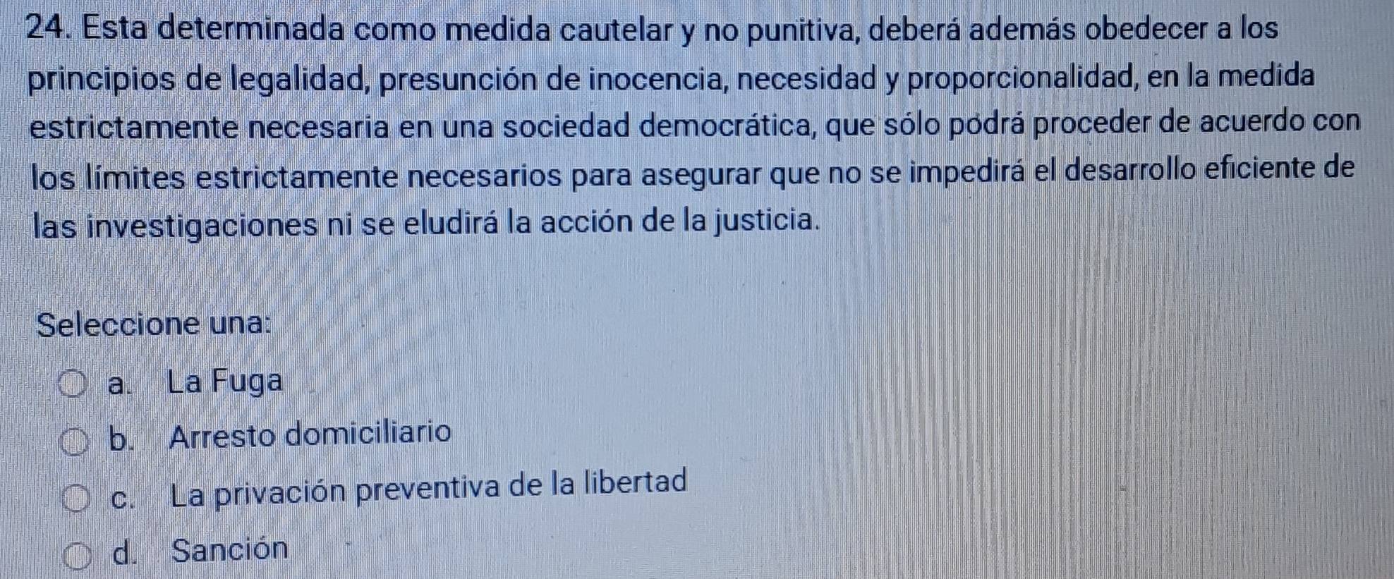 Esta determinada como medida cautelar y no punitiva, deberá además obedecer a los
principios de legalidad, presunción de inocencia, necesidad y proporcionalidad, en la medida
estrictamente necesaria en una sociedad democrática, que sólo pódrá proceder de acuerdo con
los límites estrictamente necesarios para asegurar que no se impedirá el desarrollo eficiente de
las investigaciones ni se eludirá la acción de la justicia.
Seleccione una:
a. La Fuga
b. Arresto domiciliario
c. La privación preventiva de la libertad
d. Sanción