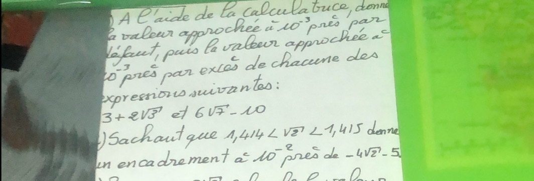 Al aide de Da calculatuce, donng 
avalear approchee i 10^(-3) oneo par 
lefaut, paio Pavalecr approchee as 
to pres par exces de chacene des 
expressions sivantao:
3+2sqrt(3) et 6sqrt(7)-10
)Sachout que 1,414 <1,415 denne 
un encadrement a u pres de -4sqrt(2)-5