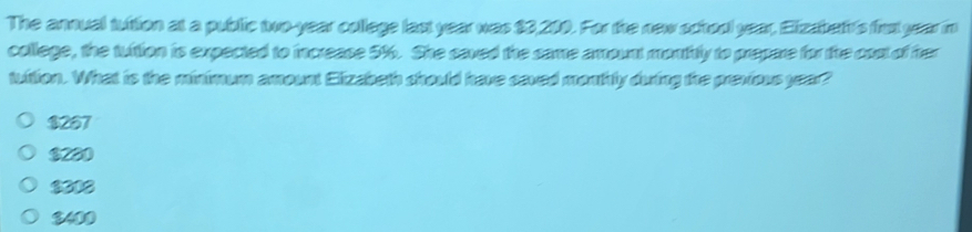 The annual tuition at a public two-year college last year was $3,200. For the new school year, Eizabet's first year in
college, the tuition is expected to increase 5%. She saved the same amount monthtly to prepare for the cost of her
tuition. What is the minimum amount Elizabeth should have saved monthly during the previous year?
$267
$230
3012
$400