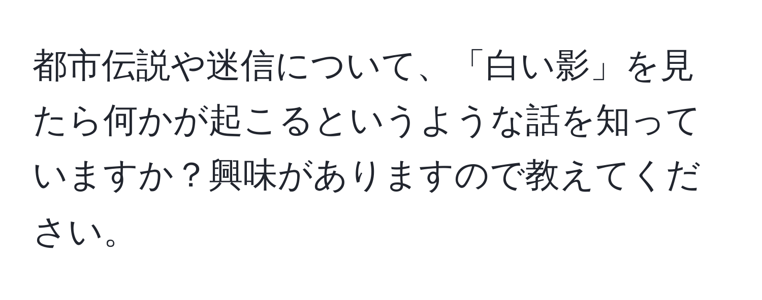 都市伝説や迷信について、「白い影」を見たら何かが起こるというような話を知っていますか？興味がありますので教えてください。