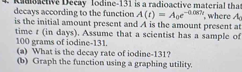 Radoactive Decay Iodine- 131 is a radioactive material that 
decays according to the function A(t)=A_0e^(-0.087t) , where A_c
is the initial amount present and A is the amount present at 
time t (in days). Assume that a scientist has a sample of
100 grams of iodine- 131. 
(a) What is the decay rate of iodine- 131? 
(b) Graph the function using a graphing utility.