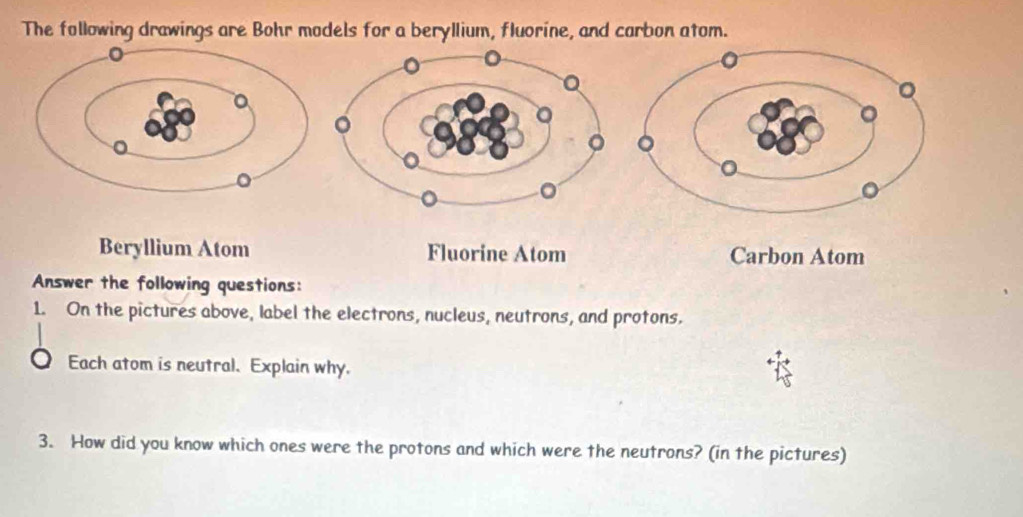 The following drawings are Bohr models for a beryllium, fluorine, and carbon atom.
Beryllium Atom Fluorine Atom Carbon Atom
Answer the following questions:
1. On the pictures above, label the electrons, nucleus, neutrons, and protons.
Each atom is neutral. Explain why.
3. How did you know which ones were the protons and which were the neutrons? (in the pictures)