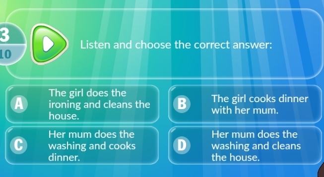 Listen and choose the correct answer:
LO
The girl does the
A ironing and cleans the B The girl cooks dinner
with her mum.
house.
Her mum does the Her mum does the
washing and cooks washing and cleans
dinner. the house.