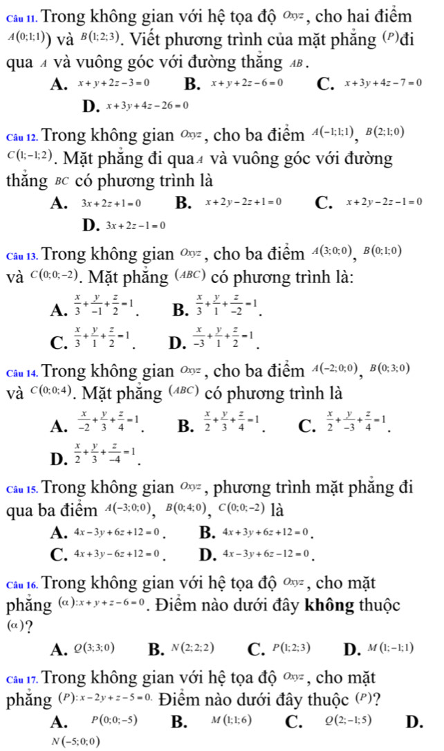 cả m Trong không gian với hệ tọa độ Oxyz , cho hai điểm
A(0;1;1)) và B(1;2;3). Viết phương trình của mặt phẳng (')đi
qua 4 và vuông góc với đường thắng
A. x+y+2z-3=0 B. x+y+2z-6=0 C. x+3y+4z-7=0
D. x+3y+4z-26=0
ca 12. Trong không gian ∞ , cho ba điểm A(-1;1;1),B(2;1;0)
C(1;-1;2). Mặt phăng đi qua4 và vuông góc với đường
thắng εc có phương trình là
A. 3x+2z+1=0 B. x+2y-2z+1=0 C. x+2y-2z-1=0
D. 3x+2z-1=0
ca 1. Trong không gian ∞ , cho ba điểm A(3;0;0),B(0;1;0)
và C(0;0;-2). Mặt phăng (αε) có phương trình là:
A.  x/3 + y/-1 + z/2 =1. B.  x/3 + y/1 + z/-2 =1.
C.  x/3 + y/1 + z/2 =1. D.  x/-3 + y/1 + z/2 =1.
ca  14. Trong không gian ∞ , cho ba điểm A(-2;0;0),B(0;3;0)
và C(0;0;4). Mặt phẳng (4ε) có phương trình là
A.  x/-2 + y/3 + z/4 =1. B.  x/2 + y/3 + z/4 =1. C.  x/2 + y/-3 + z/4 =1.
D.  x/2 + y/3 + z/-4 =1.
ca ls Trong không gian ∞ , phương trình mặt phẳng đi
qua ba điểm A(-3;0;0),B(0;4;0),C(0;0;-2) là
A. 4x-3y+6z+12=0 B. 4x+3y+6z+12=0
C. 4x+3y-6z+12=0 D. 4x-3y+6z-12=0
ca  Trong không gian với hệ tọa độ Oxyz , cho mặt
phǎng (alpha ):x+y+z-6=0. Điểm nào dưới đây không thuộc
(a)?
A. Q(3;3;0) B. N(2;2;2) C. P(1;2;3) D. M(1;-1;1)
ca 17 Trong không gian với hệ tọa độ Oxyz , cho mặt
phǎng (P):x-2y+z-5=0 Điểm nào dưới đây thuộc (')?
A. P(0;0;-5) B. M(1;1;6) C. Q(2;-1;5) D.
N(-5;0;0)