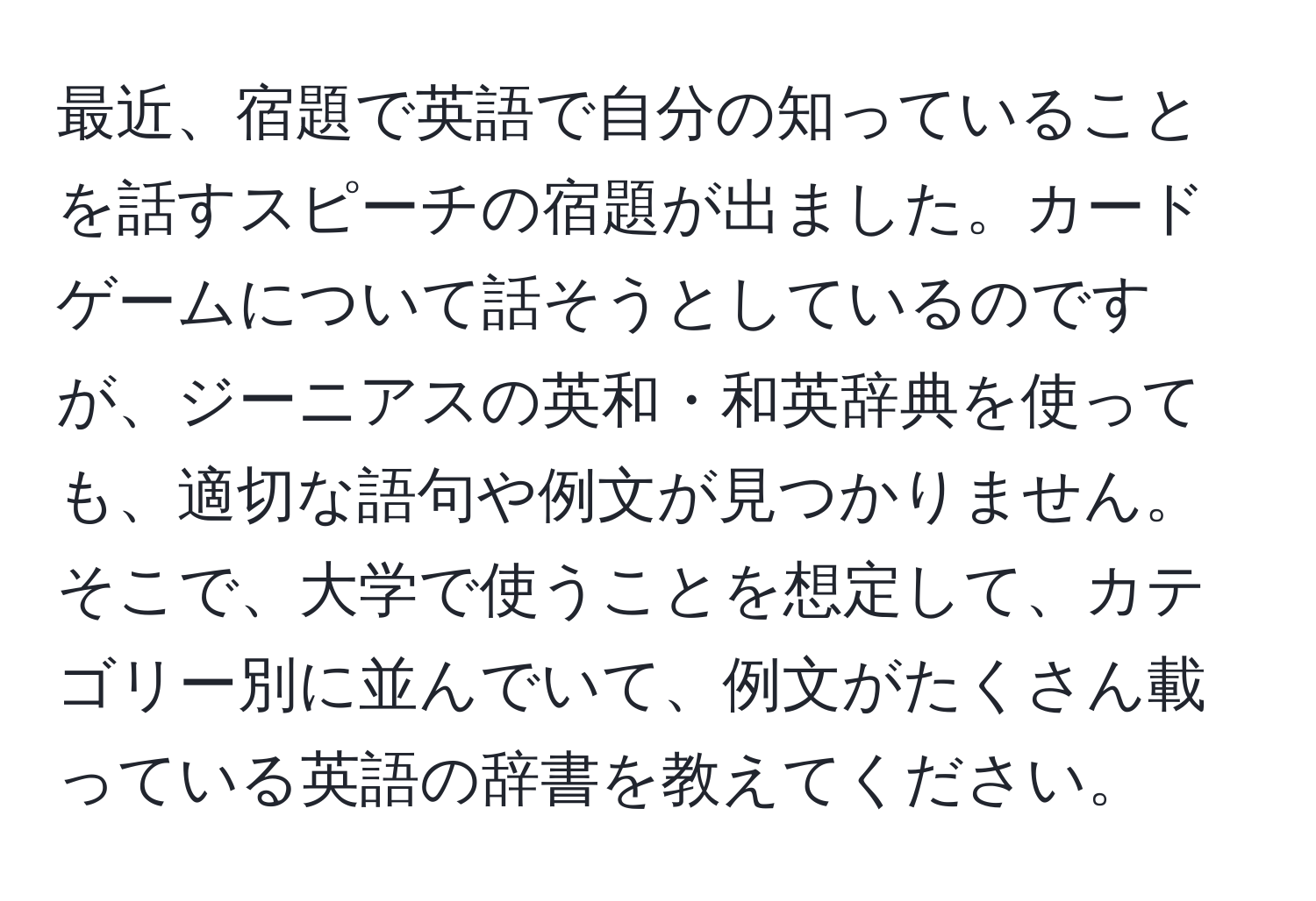 最近、宿題で英語で自分の知っていることを話すスピーチの宿題が出ました。カードゲームについて話そうとしているのですが、ジーニアスの英和・和英辞典を使っても、適切な語句や例文が見つかりません。そこで、大学で使うことを想定して、カテゴリー別に並んでいて、例文がたくさん載っている英語の辞書を教えてください。