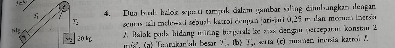 a m/s^2
T_1 4. Dua buah balok seperti tampak dalam gambar saling dihubungkan dengan
T_2
seutas tali melewati sebuah katrol dengan jari-jari 0,25 m dan momen inersia
15 kg
m_1
m_2 20 kg I. Balok pada bidang miring bergerak ke atas dengan percepatan konstan 2
m/s^2 (a) Tentukanlah besar T_1 , (b) T_2 serta (c) momen inersia katrol /